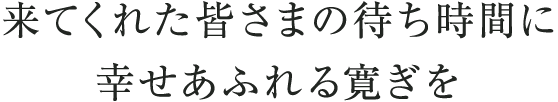 来てくれた皆様の待ち時間に　幸せあふれる寛ぎを