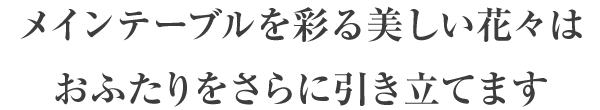 メインテーブルを彩る美しい花々はおふたりをさらに引き立てます