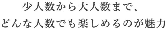 少人数から大人数まで、どんな人数でも楽しめるのが魅力