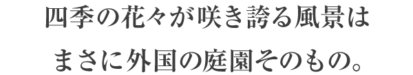 四季の花々が咲き誇る風景はまさに外国の庭園そのもの。