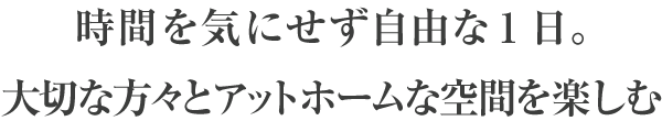 時間を気にせず自由な1日。大切な方々とアットホームな空間を楽しむ